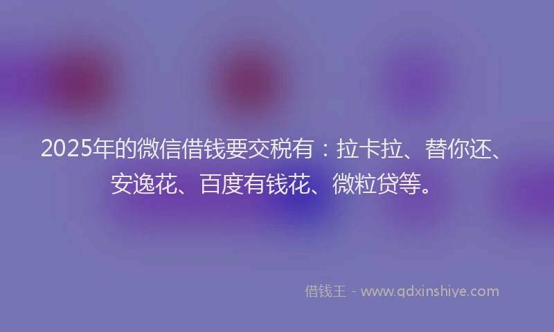 2025年的微信借钱要交税有：拉卡拉、替你还、安逸花、百度有钱花、微粒贷等。