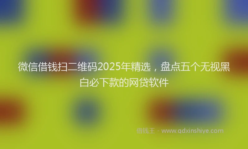 微信借钱扫二维码2025年精选，盘点五个无视黑白必下款的网贷软件