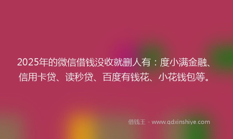 2025年的微信借钱没收就删人有：度小满金融、信用卡贷、读秒贷、百度有钱花、小花钱包等。