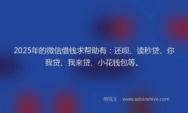 2025年的微信借钱求帮助有：还呗、读秒贷、你我贷、我来贷、小花钱包等。