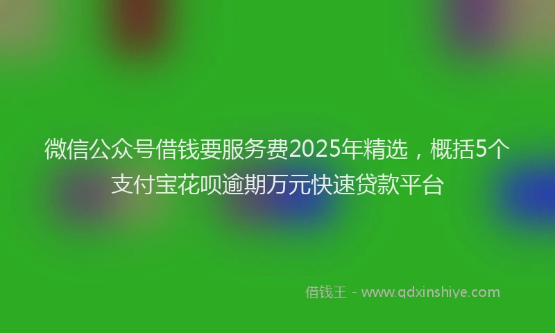 微信公众号借钱要服务费2025年精选，概括5个支付宝花呗逾期万元快速贷款平台