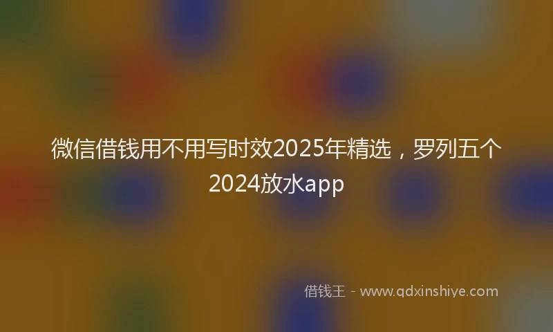 微信借钱用不用写时效2025年精选，罗列五个2024放水app