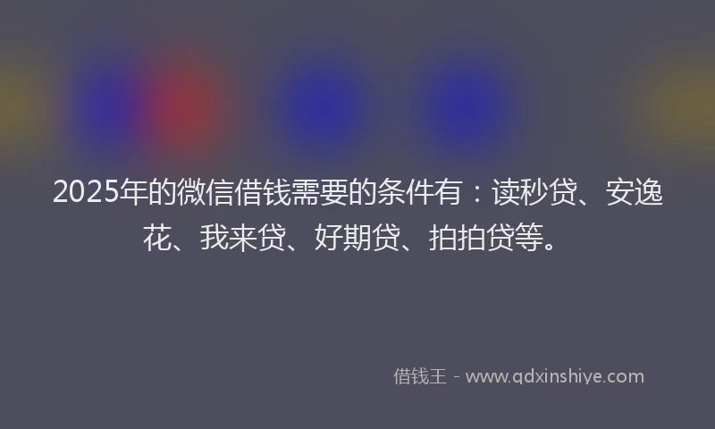 2025年的微信借钱需要的条件有：读秒贷、安逸花、我来贷、好期贷、拍拍贷等。