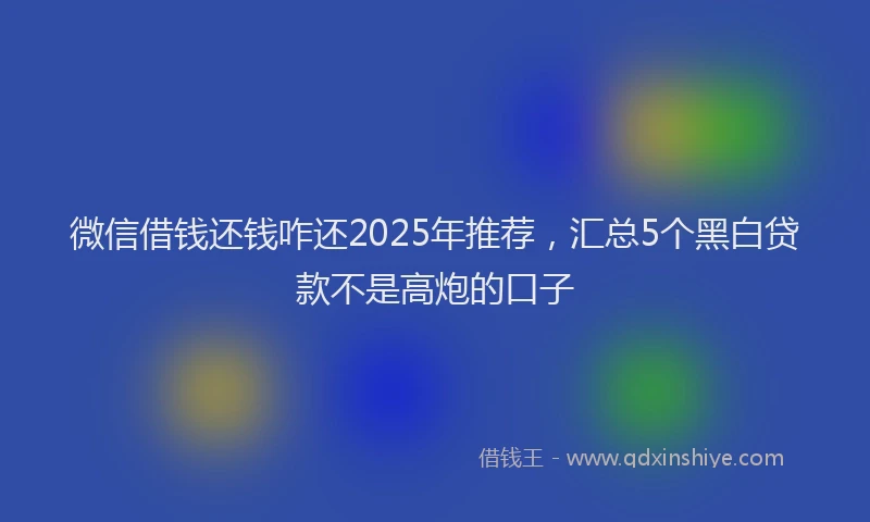 微信借钱还钱咋还2025年推荐，汇总5个黑白贷款不是高炮的口子