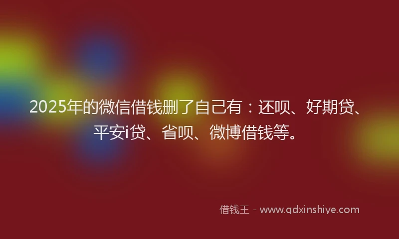 2025年的微信借钱删了自己有：还呗、好期贷、平安i贷、省呗、微博借钱等。