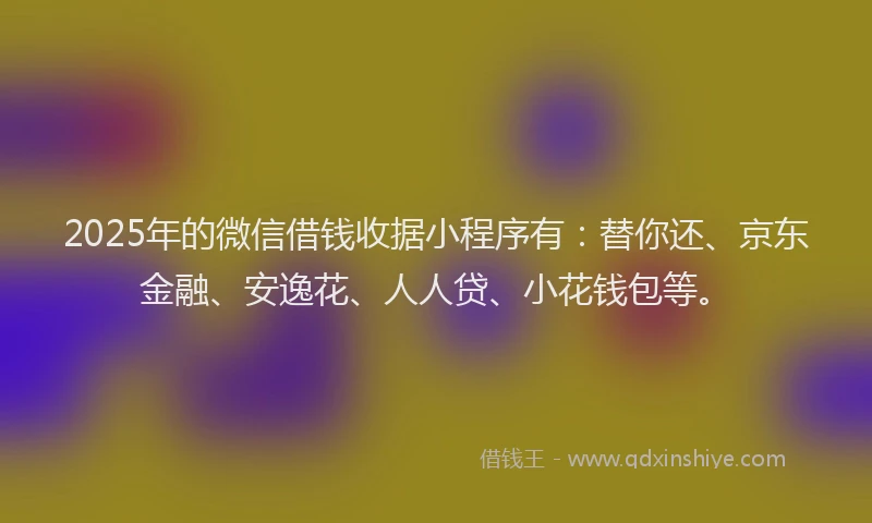 2025年的微信借钱收据小程序有：替你还、京东金融、安逸花、人人贷、小花钱包等。