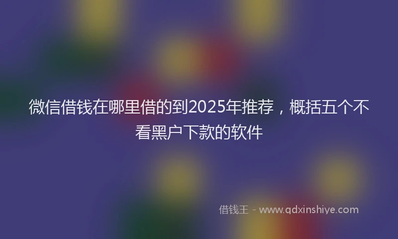 微信借钱在哪里借的到2025年推荐，概括五个不看黑户下款的软件