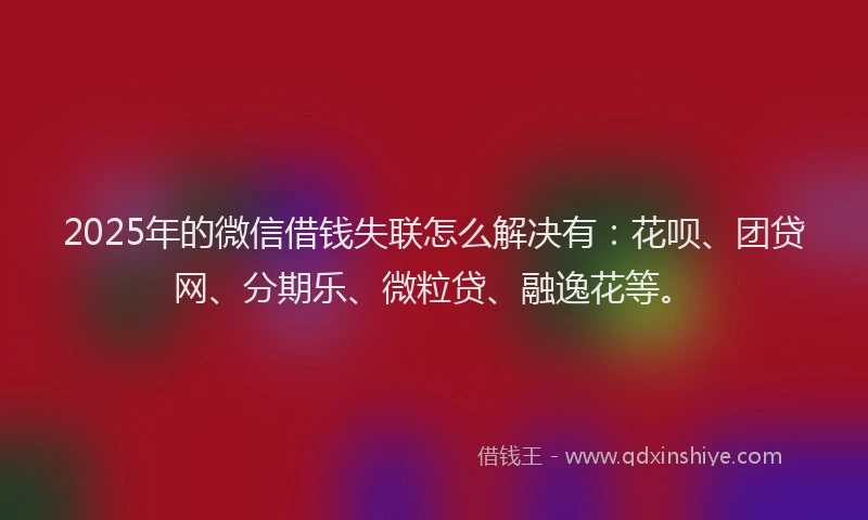 2025年的微信借钱失联怎么解决有：花呗、团贷网、分期乐、微粒贷、融逸花等。