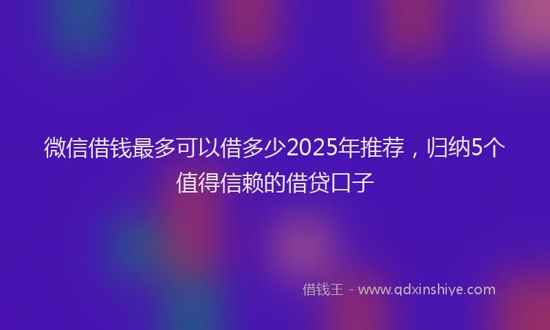 微信借钱最多可以借多少2025年推荐，归纳5个值得信赖的借贷口子