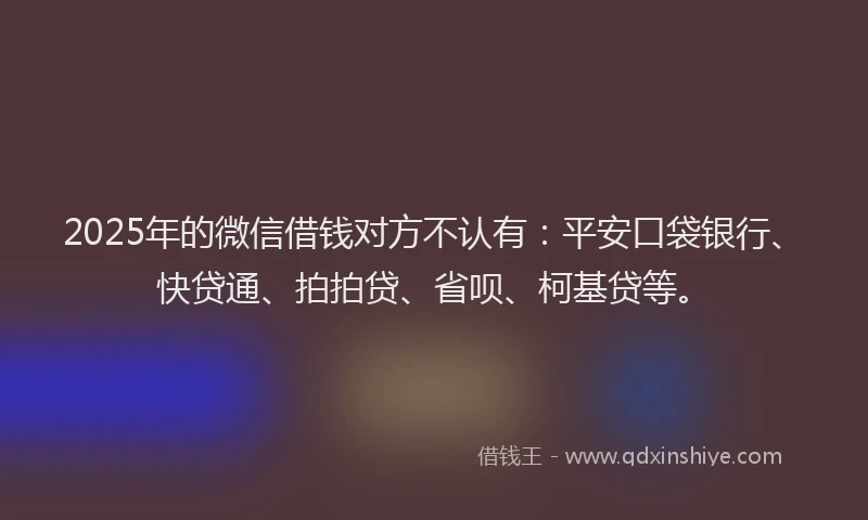 2025年的微信借钱对方不认有：平安口袋银行、快贷通、拍拍贷、省呗、柯基贷等。