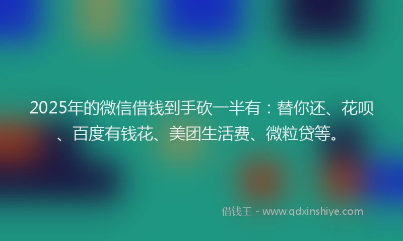 2025年的微信借钱到手砍一半有：替你还、花呗、百度有钱花、美团生活费、微粒贷等。