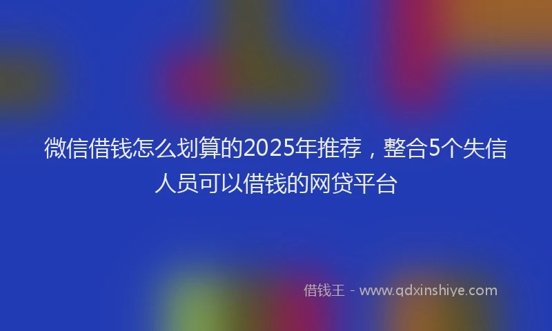 微信借钱怎么划算的2025年推荐，整合5个失信人员可以借钱的网贷平台