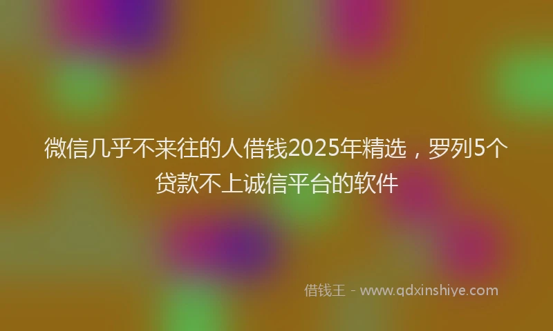 微信几乎不来往的人借钱2025年精选，罗列5个贷款不上诚信平台的软件