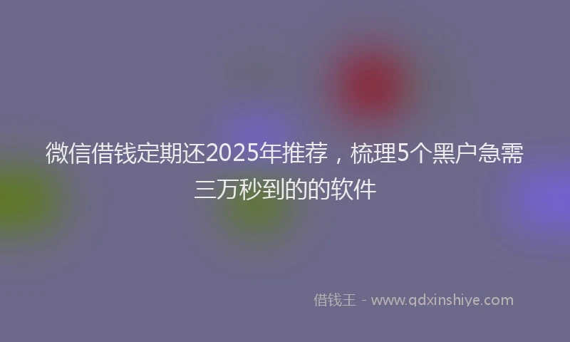 微信借钱定期还2025年推荐，梳理5个黑户急需三万秒到的的软件