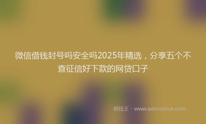 微信借钱封号吗安全吗2025年精选，分享五个不查征信好下款的网贷口子