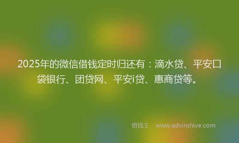 2025年的微信借钱定时归还有：滴水贷、平安口袋银行、团贷网、平安i贷、惠商贷等。