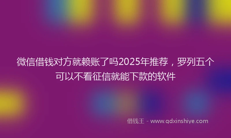 微信借钱对方就赖账了吗2025年推荐，罗列五个可以不看征信就能下款的软件