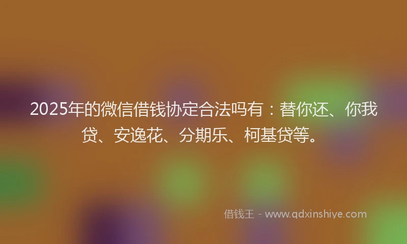 2025年的微信借钱协定合法吗有：替你还、你我贷、安逸花、分期乐、柯基贷等。