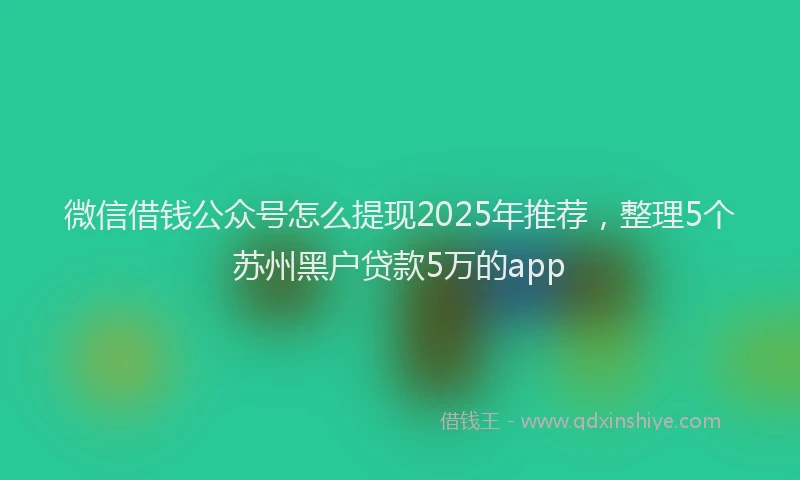 微信借钱公众号怎么提现2025年推荐，整理5个苏州黑户贷款5万的app