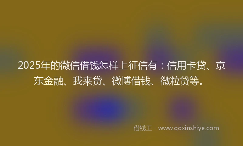 2025年的微信借钱怎样上征信有：信用卡贷、京东金融、我来贷、微博借钱、微粒贷等。