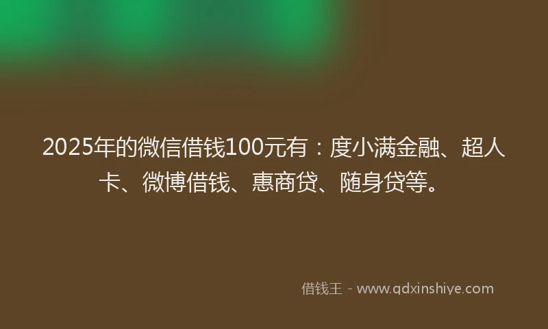 2025年的微信借钱100元有：度小满金融、超人卡、微博借钱、惠商贷、随身贷等。