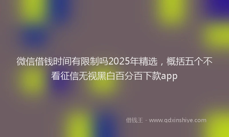 微信借钱时间有限制吗2025年精选，概括五个不看征信无视黑白百分百下款app