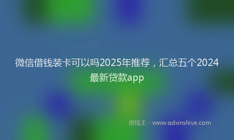 微信借钱装卡可以吗2025年推荐，汇总五个2024最新贷款app