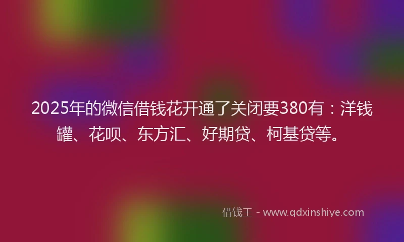 2025年的微信借钱花开通了关闭要380有：洋钱罐、花呗、东方汇、好期贷、柯基贷等。