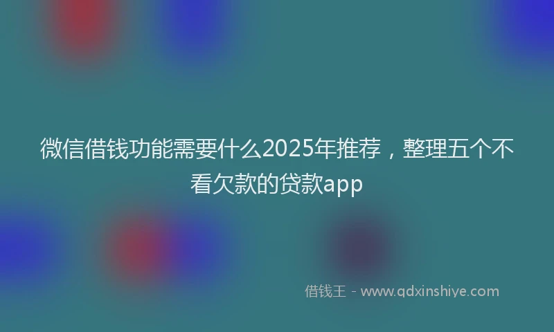 微信借钱功能需要什么2025年推荐，整理五个不看欠款的贷款app