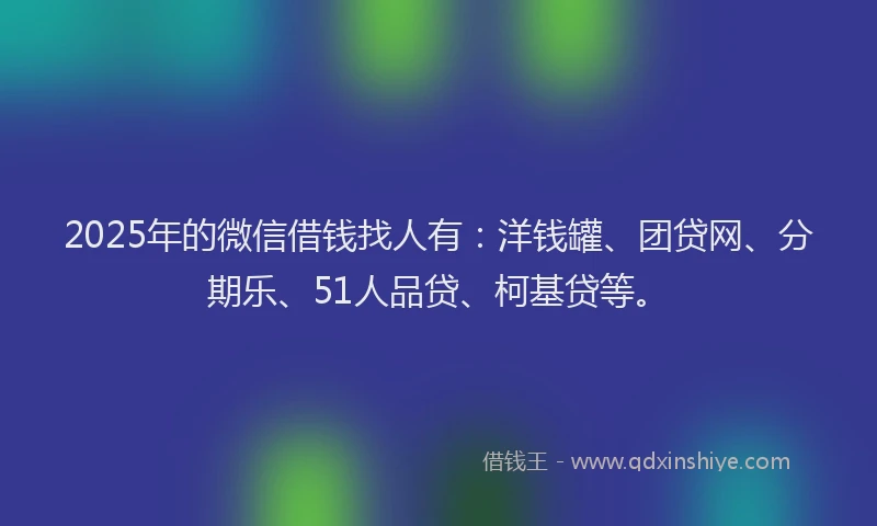 2025年的微信借钱找人有：洋钱罐、团贷网、分期乐、51人品贷、柯基贷等。