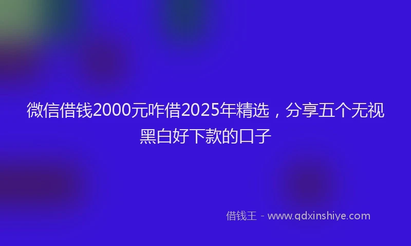 微信借钱2000元咋借2025年精选，分享五个无视黑白好下款的口子