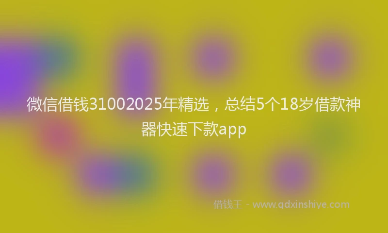 微信借钱31002025年精选，总结5个18岁借款神器快速下款app
