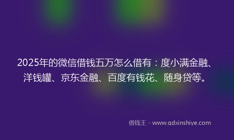 2025年的微信借钱五万怎么借有：度小满金融、洋钱罐、京东金融、百度有钱花、随身贷等。