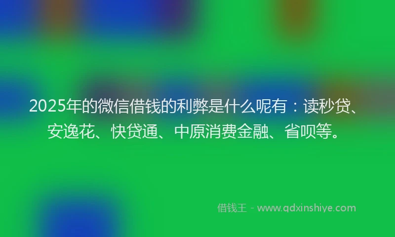 2025年的微信借钱的利弊是什么呢有：读秒贷、安逸花、快贷通、中原消费金融、省呗等。