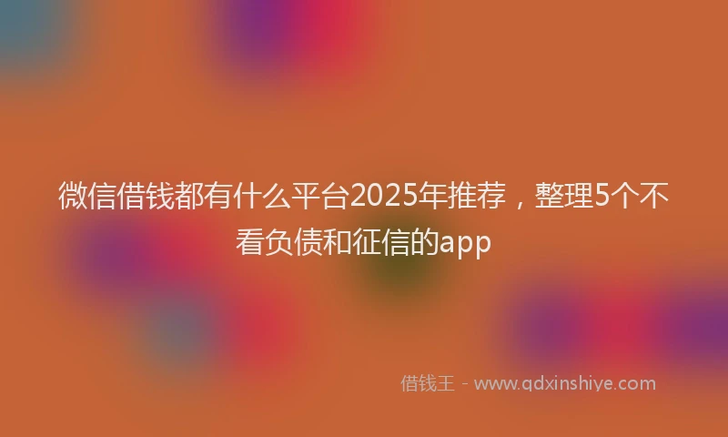 微信借钱都有什么平台2025年推荐，整理5个不看负债和征信的app