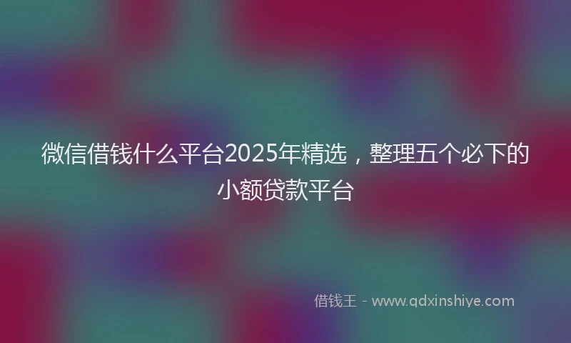 微信借钱什么平台2025年精选，整理五个必下的小额贷款平台