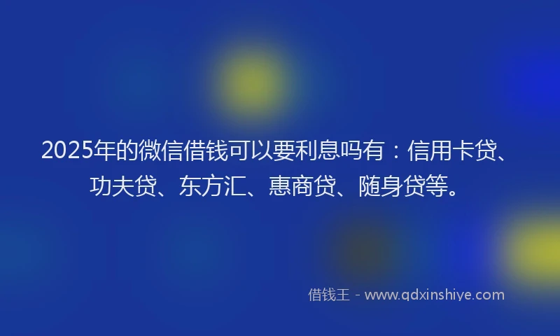 2025年的微信借钱可以要利息吗有：信用卡贷、功夫贷、东方汇、惠商贷、随身贷等。