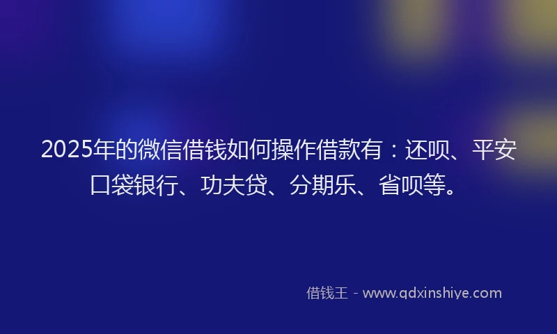 2025年的微信借钱如何操作借款有：还呗、平安口袋银行、功夫贷、分期乐、省呗等。