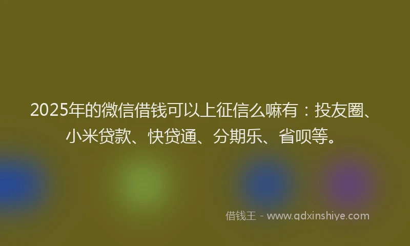 2025年的微信借钱可以上征信么嘛有：投友圈、小米贷款、快贷通、分期乐、省呗等。