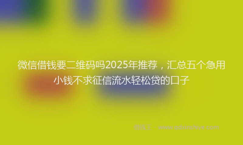 微信借钱要二维码吗2025年推荐，汇总五个急用小钱不求征信流水轻松贷的口子