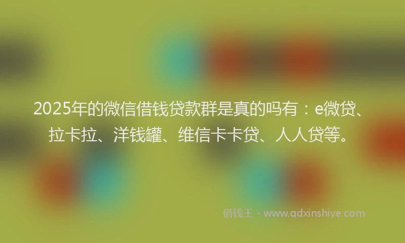 2025年的微信借钱贷款群是真的吗有：e微贷、拉卡拉、洋钱罐、维信卡卡贷、人人贷等。