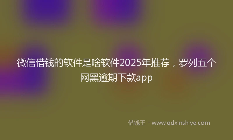 微信借钱的软件是啥软件2025年推荐，罗列五个网黑逾期下款app