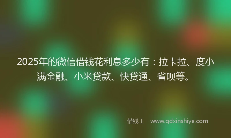 2025年的微信借钱花利息多少有：拉卡拉、度小满金融、小米贷款、快贷通、省呗等。