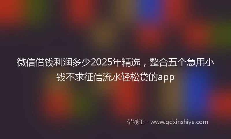 微信借钱利润多少2025年精选，整合五个急用小钱不求征信流水轻松贷的app