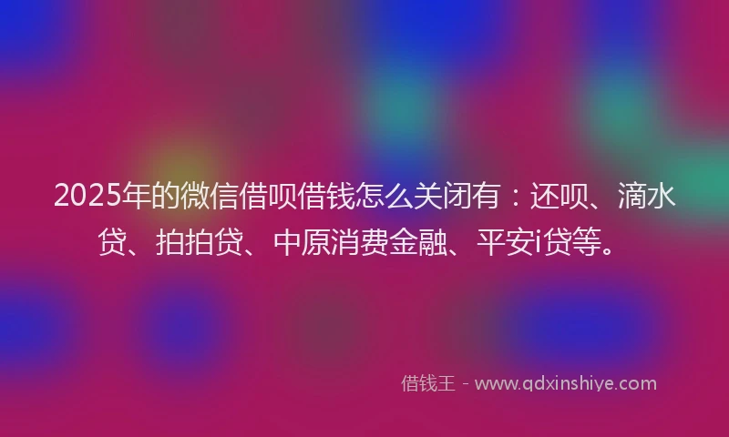 2025年的微信借呗借钱怎么关闭有：还呗、滴水贷、拍拍贷、中原消费金融、平安i贷等。