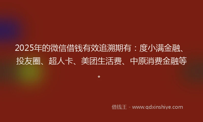 2025年的微信借钱有效追溯期有：度小满金融、投友圈、超人卡、美团生活费、中原消费金融等。