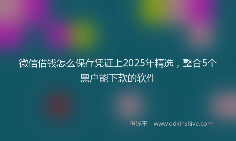 微信借钱怎么保存凭证上2025年精选，整合5个黑户能下款的软件
