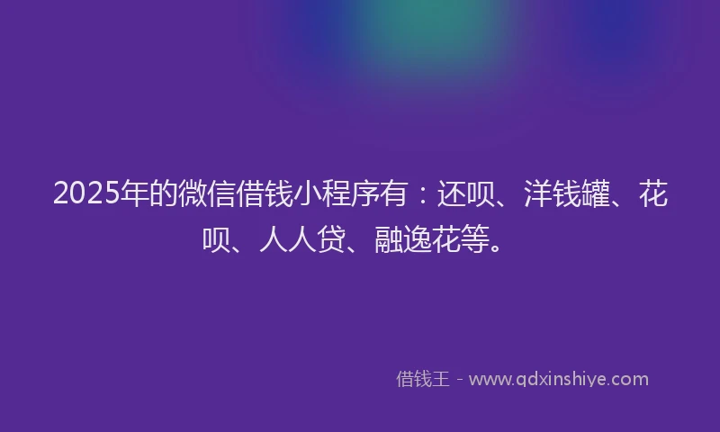2025年的微信借钱小程序有：还呗、洋钱罐、花呗、人人贷、融逸花等。