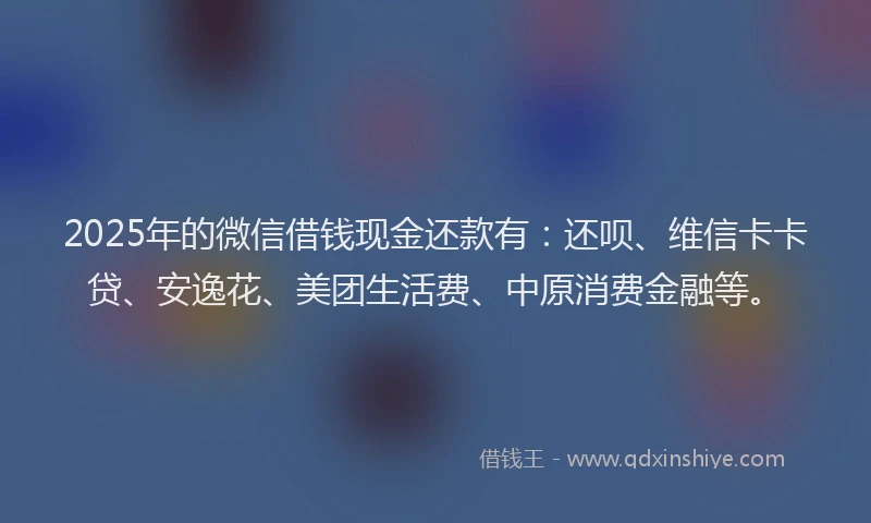 2025年的微信借钱现金还款有：还呗、维信卡卡贷、安逸花、美团生活费、中原消费金融等。