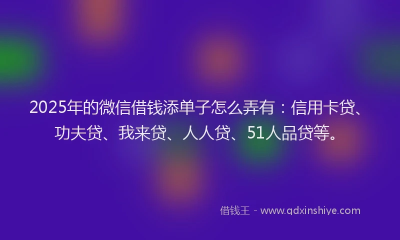 2025年的微信借钱添单子怎么弄有：信用卡贷、功夫贷、我来贷、人人贷、51人品贷等。